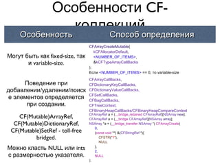 Особенности CF-
                    коллекций
    Особенность                              Способ определения
                                 CFArrayCreateMutable(
                                    kCFAllocatorDefault,
Могут быть как fixed-size, так      <NUMBER_OF_ITEMS>,
       и variable-size.             &kCFTypeArrayCallBacks
                                 );
                                 Если <NUMBER_OF_ITEMS> == 0, то variable-size
                                 CFArrayCallBacks,
     Поведение при               CFDictionaryKeyCallBacks,
добавлении/удалении/поиск        CFDictionaryValueCallBacks,
                                 CFSetCallBacks,
е элементов определяется         CFBagCallBacks,
      при создании.              CFTreeContext,
                                 CFBinaryHeapCallBacks/CFBinaryHeapCompareContext
                                 CFArrayRef a = (__bridge_retained CFArrayRef)[NSArray new];
    CF(Mutable)ArrayRef,         CFArrayRef a = (__bridge CFArrayRef)[NSArray array];
  CF(Mutable)DictionaryRef,      NSArray *a = (__bridge_transfer NSArray *) CFArrayCreate(
                                    0,
 CF(Mutable)SetRef - toll-free      (const void **) &(CFStringRef *){
          bridged.                     CFSTR("1"),
                                       NULL
Можно класть NULL или ints          },
                                    2,
с размерностью указателя.           NULL
                                 );
 