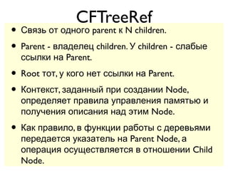 CFTreeRef
• Связь от одного parent к N children.
• Parent - владелец children. У children - слабые
  ссылки на Parent.
• Root тот, у кого нет ссылки на Parent.
• Контекст, заданный при создании Node,
  определяет правила управления памятью и
  получения описания над этим Node.
• Как правило, в функции работы с деревьями
  передается указатель на Parent Node, а
  операция осуществляется в отношении Child
  Node.
 