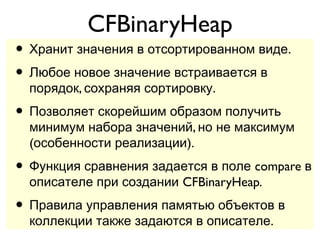 CFBinaryHeap
• Хранит значения в отсортированном виде.
• Любое новое значение встраивается в
  порядок, сохраняя сортировку.
• Позволяет скорейшим образом получить
  минимум набора значений, но не максимум
  (особенности реализации).
• Функция сравнения задается в поле compare в
  описателе при создании CFBinaryHeap.
• Правила управления памятью объектов в
  коллекции также задаются в описателе.
 