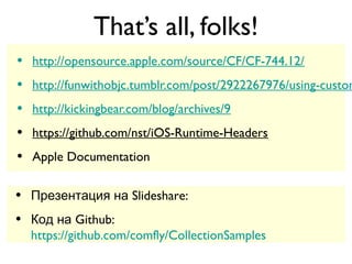 That’s all, folks!
•   http://opensource.apple.com/source/CF/CF-744.12/
•   http://funwithobjc.tumblr.com/post/2922267976/using-custom
•   http://kickingbear.com/blog/archives/9
•   https://github.com/nst/iOS-Runtime-Headers
•   Apple Documentation

•   Презентация на Slideshare:
    http://www.slideshare.net/comfly/talks-on-collections
•   Код на Github:
    https://github.com/comfly/CollectionSamples
 
