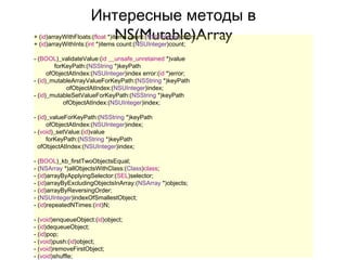 Интересные методы в
                       NS(Mutable)Array
+ (id)arrayWithFloats:(float *)items count:(NSUInteger)count;
+ (id)arrayWithInts:(int *)items count:(NSUInteger)count;

- (BOOL)_validateValue:(id __unsafe_unretained *)value
         forKeyPath:(NSString *)keyPath
      ofObjectAtIndex:(NSUInteger)index error:(id *)error;
- (id)_mutableArrayValueForKeyPath:(NSString *)keyPath
             ofObjectAtIndex:(NSUInteger)index;
- (id)_mutableSetValueForKeyPath:(NSString *)keyPath
            ofObjectAtIndex:(NSUInteger)index;

- (id)_valueForKeyPath:(NSString *)keyPath
      ofObjectAtIndex:(NSUInteger)index;
- (void)_setValue:(id)value
      forKeyPath:(NSString *)keyPath
  ofObjectAtIndex:(NSUInteger)index;

- (BOOL)_kb_firstTwoObjectsEqual;
- (NSArray *)allObjectsWithClass:(Class)class;
- (id)arrayByApplyingSelector:(SEL)selector;
- (id)arrayByExcludingObjectsInArray:(NSArray *)objects;
- (id)arrayByReversingOrder;
- (NSUInteger)indexOfSmallestObject;
- (id)repeatedNTimes:(int)N;

- (void)enqueueObject:(id)object;
- (id)dequeueObject;
- (id)pop;
- (void)push:(id)object;
- (void)removeFirstObject;
- (void)shuffle;
 