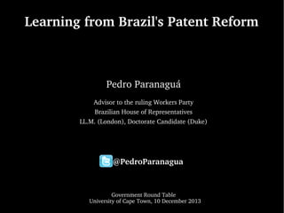 Learning from Brazil's Patent Reform

Pedro Paranaguá
Advisor to the ruling Workers Party
Brazilian House of Representatives
LL.M. (London), Doctorate Candidate (Duke)

 
  
     @PedroParanagua
    
Government Round Table
  University of Cape Town, 10 December 2013

 