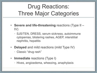 Drug Reactions:
Three Major Categories
• Severe and life-threatening reactions (Type II –
IV)
• SJS/TEN, DRESS, serum sickness, autoimmune
cytopenias, blistering rashes, AGEP, interstitial
nephritis, hepatitis
• Delayed and mild reactions (mild Type IV)
• Classic “drug rash”
• Immediate reactions (Type I)
• Hives, angioedema, wheezing, anaphylaxis
 