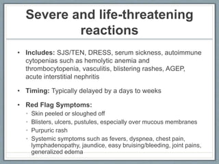 Severe and life-threatening
reactions
• Includes: SJS/TEN, DRESS, serum sickness, autoimmune
cytopenias such as hemolytic anemia and
thrombocytopenia, vasculitis, blistering rashes, AGEP,
acute interstitial nephritis
• Timing: Typically delayed by a days to weeks
• Red Flag Symptoms:
• Skin peeled or sloughed off
• Blisters, ulcers, pustules, especially over mucous membranes
• Purpuric rash
• Systemic symptoms such as fevers, dyspnea, chest pain,
lymphadenopathy, jaundice, easy bruising/bleeding, joint pains,
generalized edema
 