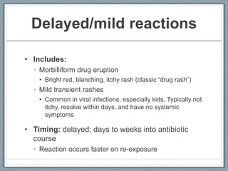 Delayed/mild reactions
• Includes:
• Morbilliform drug eruption
• Bright red, blanching, itchy rash (classic “drug rash”)
• Mild transient rashes
• Common in viral infections, especially kids. Typically not
itchy, resolve within days, and have no systemic
symptoms
• Timing: delayed; days to weeks into antibiotic
course
• Reaction occurs faster on re-exposure
 