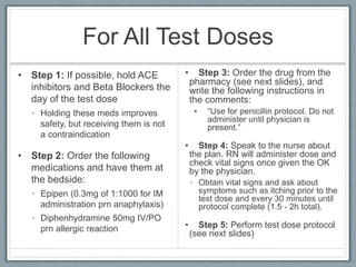 For All Test Doses
• Step 1: If possible, hold ACE
inhibitors and Beta Blockers the
day of the test dose
• Holding these meds improves
safety, but receiving them is not
a contraindication
• Step 2: Order the following
medications and have them at
the bedside:
• Epipen (0.3mg of 1:1000 for IM
administration prn anaphylaxis)
• Diphenhydramine 50mg IV/PO
prn allergic reaction
• Step 3: Order the drug from the
pharmacy (see next slides), and write
the following instructions in the
comments:
• “Use for penicillin protocol. Do not
administer until physician is present.”
• Step 4: Speak to the nurse about the
plan. RN will administer dose and check
vital signs once given the OK by the
physician.
• Obtain vital signs and ask about
symptoms such as itching prior to the test
dose and every 30 minutes until protocol
complete (1.5 - 2h total).
• Monitoring: RN must be at the bedside for
5 min. after test dose given, then only to
check in for vitals every 30 min. MD does
not need to present.
• Step 5: Perform test dose protocol (see
next slides)
 