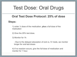 Oral Test Dose Protocol:
25% of dose
Steps:
1) order ¼ dose of the medication, plus a full dose of the
medication
2) Give the 25% test dose.
3) Monitor for 1h
- Due to the delayed absorption of oral vs. IV meds, we monitor
longer for oral test doses
4) If no reaction occurs, give the full dose of medication and
monitor for 1 hour.
 