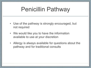 Penicillin Pathway
• Use of the pathway is strongly encouraged, but
not required
• We would like you to have the information
available to use at your discretion
• Allergy is always available for questions about the
pathway and for traditional consults
 