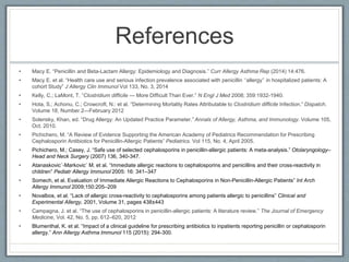 References
• Macy E. “Penicillin and Beta-Lactam Allergy: Epidemiology and Diagnosis.” Curr Allergy Asthma Rep (2014) 14:476.
• Macy E. et al. “Health care use and serious infection prevalence associated with penicillin ‘‘allergy’’ in hospitalized patients: A
cohort Study” J Allergy Clin Immunol Vol 133, No. 3, 2014
• Kelly, C.; LaMont, T. “Clostridium difficile — More Difficult Than Ever.” N Engl J Med 2008; 359:1932-1940.
• Hota, S.; Achonu, C.; Crowcroft, N.: et al. “Determining Mortality Rates Attributable to Clostridium difficile Infection.” Dispatch.
Volume 18, Number 2—February 2012
• Solensky, Khan, ed. “Drug Allergy: An Updated Practice Parameter.” Annals of Allergy, Asthma, and Immunology. Volume 105,
Oct. 2010.
• Pichichero, M. “A Review of Evidence Supporting the American Academy of Pediatrics Recommendation for Prescribing
Cephalosporin Antibiotics for Penicillin-Allergic Patients” Pediatrics. Vol 115, No. 4, April 2005.
• Pichichero, M.; Casey, J. “Safe use of selected cephalosporins in penicillin-allergic patients: A meta-analysis.” Otolaryngology–
Head and Neck Surgery (2007) 136, 340-347.
• Atanaskovic´-Markovic´ M. et al. “Immediate allergic reactions to cephalosporins and penicillins and their cross-reactivity in
children” Pediatr Allergy Immunol 2005: 16: 341–347
• Somech, et al. Evaluation of Immediate Allergic Reactions to Cephalosporins in Non-Penicillin-Allergic Patients” Int Arch
Allergy Immunol 2009;150:205–209
• Novalbos, et al. “Lack of allergic cross-reactivity to cephalosporins among patients allergic to penicillins” Clinical and
Experimental Allergy, 2001, Volume 31, pages 438±443
• Campagna, J. et al. “The use of cephalosporins in penicillin-allergic patients: A literature review.” The Journal of Emergency
Medicine, Vol. 42, No. 5, pp. 612–620, 2012
• Blumenthal, K. et al. “Impact of a clinical guideline for prescribing antibiotics to inpatients reporting penicillin or cephalosporin
allergy.” Ann Allergy Asthma Immunol 115 (2015): 294-300.
 