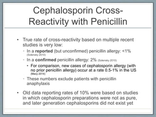 Cephalosporin Cross-
Reactivity with Penicillin
• True rate of cross-reactivity based on multiple recent
studies is very low:
• In a reported (but unconfirmed) penicillin allergy: 0.1%
(Solensky 2010)
• In a confirmed penicillin allergy: 2% (Solensky 2010)
• For comparison, new cases of cephalosporin allergy (with
no prior penicillin allergy) occur at a rate 0.5-1% in the US
(Macy 2014)
• These numbers exclude patients with penicillin
anaphylaxis
• Old data reporting rates of 10% were based on studies
in which cephalosporin preparations were not as pure,
and later generation cephalosporins did not exist yet
 