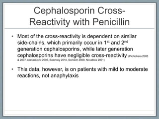 Cephalosporin Cross-
Reactivity with Penicillin
• Most of the cross-reactivity is dependent on similar
side-chains, which primarily occur in 1st and 2nd
generation cephalosporins, while later generation
cephalosporins have negligible cross-reactivity (Pichichero 2005
& 2007, Atanaskovic 2005, Solensky 2010, Somech 2009, Novalbos 2001)
• This data, however, is on patients with mild to moderate
reactions, not anaphylaxis
 