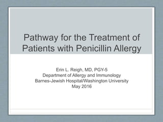 Pathway for the Treatment of
Patients with Penicillin Allergy
Erin L. Reigh, MD, PGY-5
Department of Allergy and Immunology
Barnes-Jewish Hospital/Washington University
May 2016
 