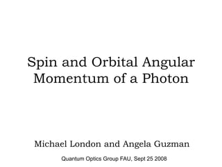 Spin and Orbital Angular
 Momentum of a Photon



 Michael London and Angela Guzman
      Quantum Optics Group FAU, Sept 25 2008
 