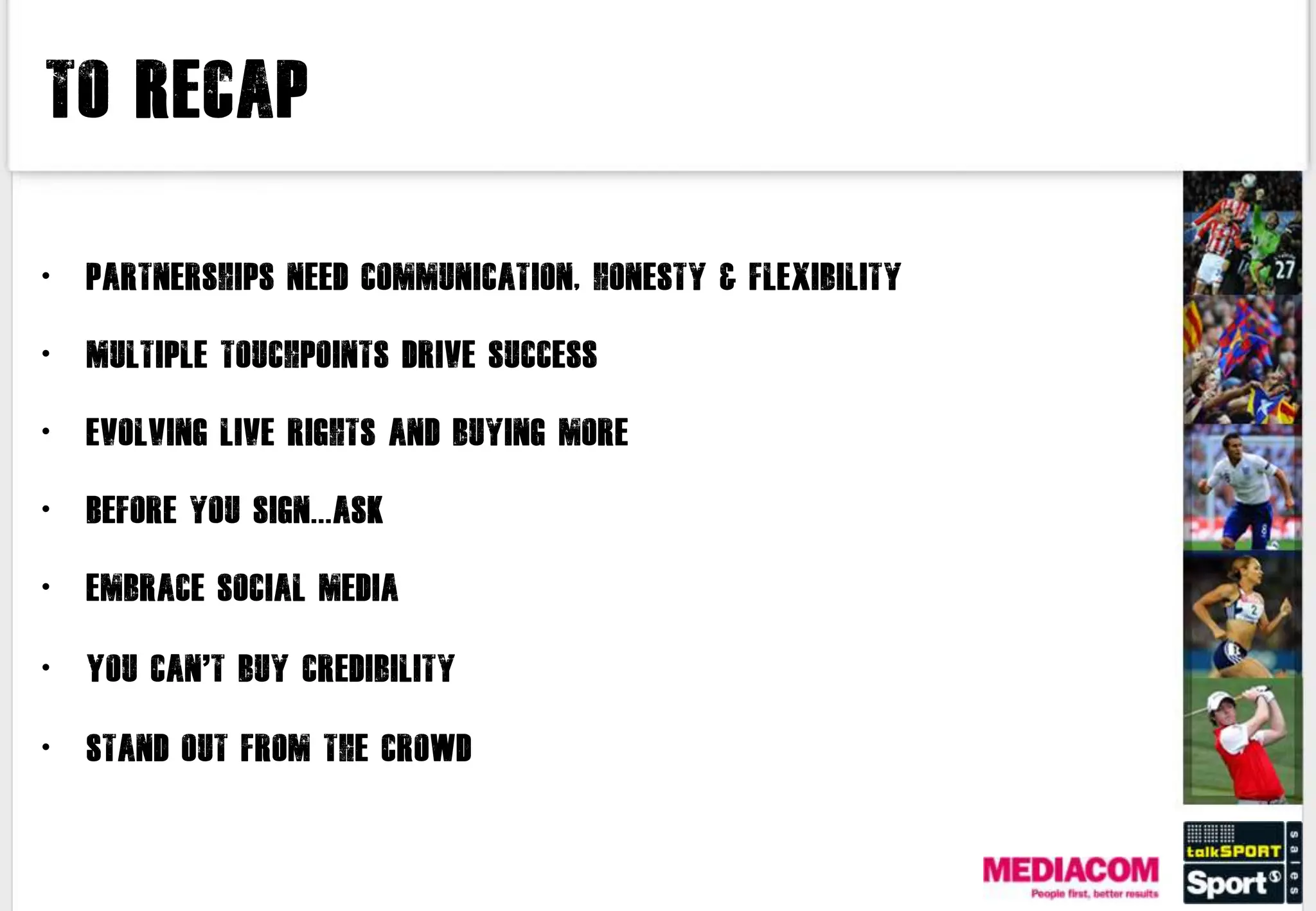 To Recap


•   Partnerships need communication, honesty & flexibility

•   Multiple touchpoints drive success

•   Evolving live rights and buying more

•   Before you sign...ask

•   Embrace social media

•   You can’t buy credibility

•   Stand out from the crowd
 