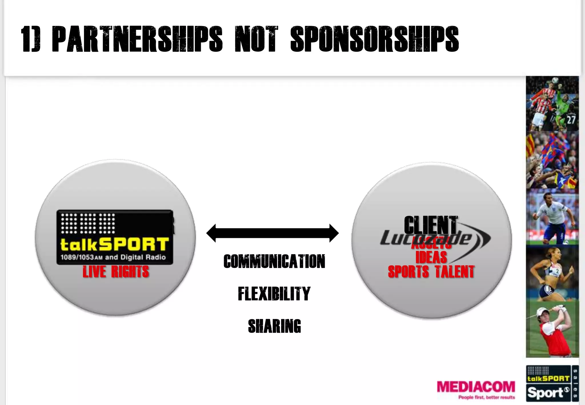 1) PARTNERSHIPS NOT SPONSORSHIPS




  MEDIA OWNER                          CLIENT
      EXPERTISE                         ASSETS
  BROADCAST TALENT   COMMUNICATION       IDEAS
     LIVE RIGHTS                     SPORTS TALENT
                      FLEXIBILITY

                        SHARING
 