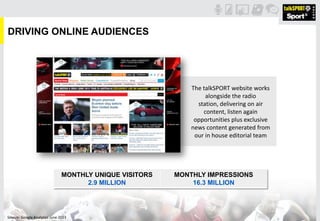 DRIVING ONLINE AUDIENCES
The talkSPORT website works
alongside the radio
station, delivering on air
content, listen again
opportunities plus exclusive
news content generated from
our in house editorial team
MONTHLY UNIQUE VISITORS
2.9 MILLION
MONTHLY IMPRESSIONS
16.3 MILLION
Source: Google Analytics June 2013
 