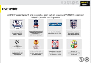 LIVE SPORT
64 GAMES PER SEASON
SATURDAY 5.30PM KO
SUNDAY 1.30PM KO
COMMERCIALLY EXCLUSIVE LIVE
COMMENTARY OF TELEVISED
GAMES IN THE UK &
COMMENTARY GLOBALLY
LIVE COMMENTARIES FROM
EACH ROUND AND THE FINAL
COMMERCIALLY EXCLUSIVE
COVERAGE OF ENGLAND
HOME FRIENDLY MATCHES
LIVE COMMENTARY FROM
GAMES PLAYED BY THE
ENGLISH TEAMS
LIVE COMMENTARY FROM ALL
THE AWAY GAMES PLAYED BY
THE ENGLISH TEAMS
COMMERCIALLY EXCLUSIVE
LIVE COMMENTARY FROM
THE COMMUNITY SHIELD
talkSPORT’s recent growth and success has been built on acquiring LIVE RIGHTS to some of
the world premier sporting events
EXCLUSIVE LIVE
COMMENTARY FROM THE
BRITISH LIONS
 
