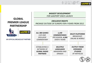 GLOBAL
PREMIER LEAGUE
PARTNERSHIP
BIGGEST DEVELOPMENT
FOR talkSPORT SINCE LAUNCH
EXCLUSIVE RIGHTS
PACKAGE OUTSIDE OF EUROPE FOR 4 YEARS FROM 2012
ALL 380 GAMES
LIVE AND
EXCLUSIVE
COMMENTARY
1,140
COMMENTARIES
PER SEASON, 4,560
OVER 4 YEARS
MULTI PLATFORMS
BROADCAST,
ONLINE & MOBILE
MULTIPLE
LANGUAGES
MANDARIN AND
SPANISH
OUTPUT FROM
EXPANDED
STUDIOS
AT HATFIELDS
ESTABLISHING A
NETWORK OF
GLOBAL RADIO
PARTNERS
 