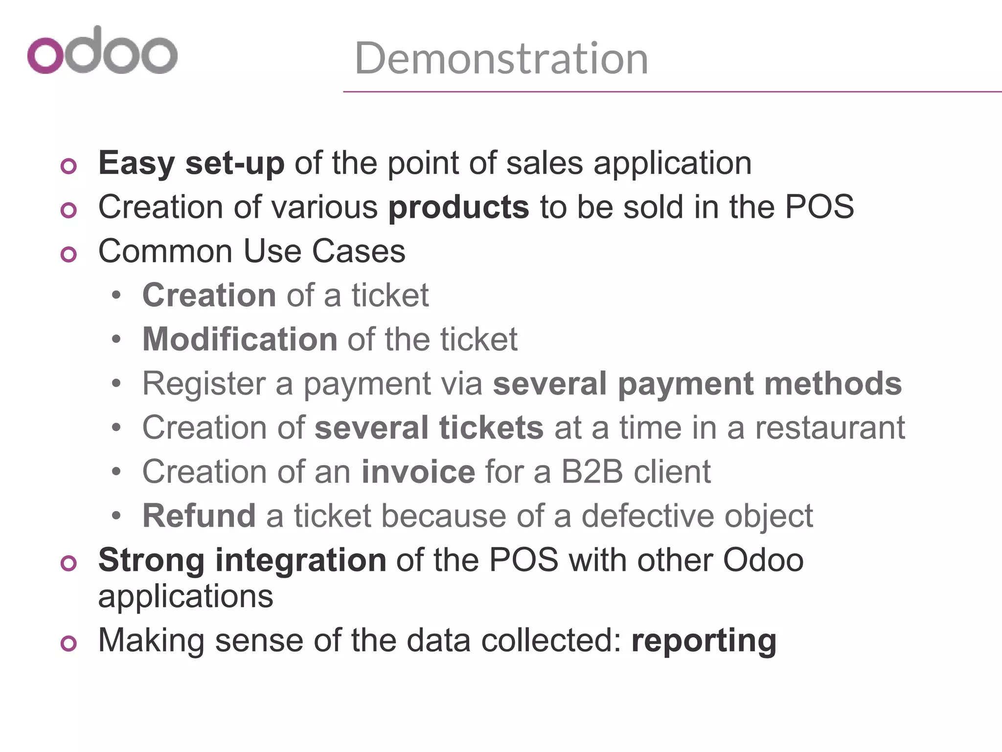 Demonstration
o Easy set-up of the point of sales application
o Creation of various products to be sold in the POS
o Common Use Cases
• Creation of a ticket
• Modification of the ticket
• Register a payment via several payment methods
• Creation of several tickets at a time in a restaurant
• Creation of an invoice for a B2B client
• Refund a ticket because of a defective object
o Strong integration of the POS with other Odoo
applications
o Making sense of the data collected: reporting
 