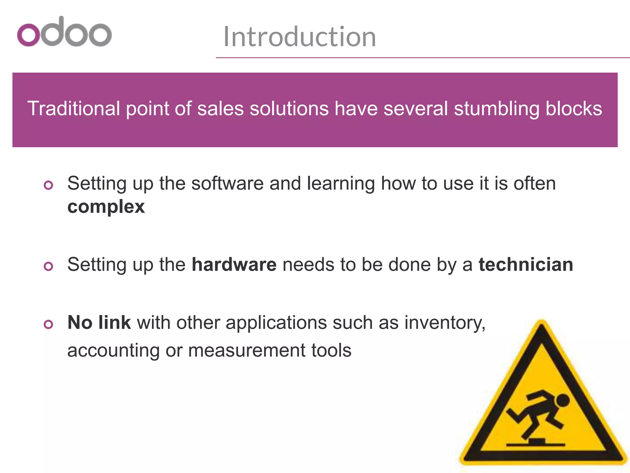 Introduction
o Setting up the software and learning how to use it is often
complex
o Setting up the hardware needs to be done by a technician
o No link with other applications such as inventory,
accounting or measurement tools
Traditional point of sales solutions have several stumbling blocks
 