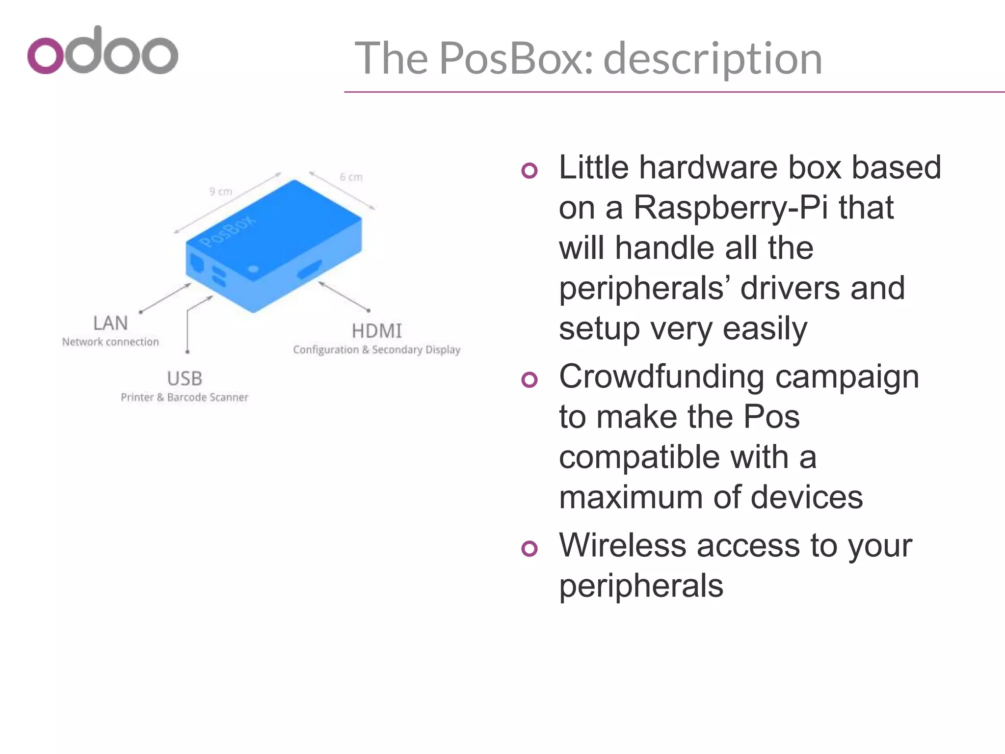 The PosBox: description
o Little hardware box based
on a Raspberry-Pi that
will handle all the
peripherals’ drivers and
setup very easily
o Crowdfunding campaign
to make the Pos
compatible with a
maximum of devices
o Wireless access to your
peripherals
 