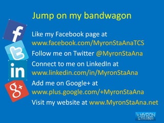 Jump on my bandwagon
Like my Facebook page at
www.facebook.com/MyronStaAnaTCS
Follow me on Twitter @MyronStaAna
Connect to me on LinkedIn at
www.linkedin.com/in/MyronStaAna
Add me on Google+ at
www.plus.google.com/+MyronStaAna
Visit my website at www.MyronStaAna.net
 
