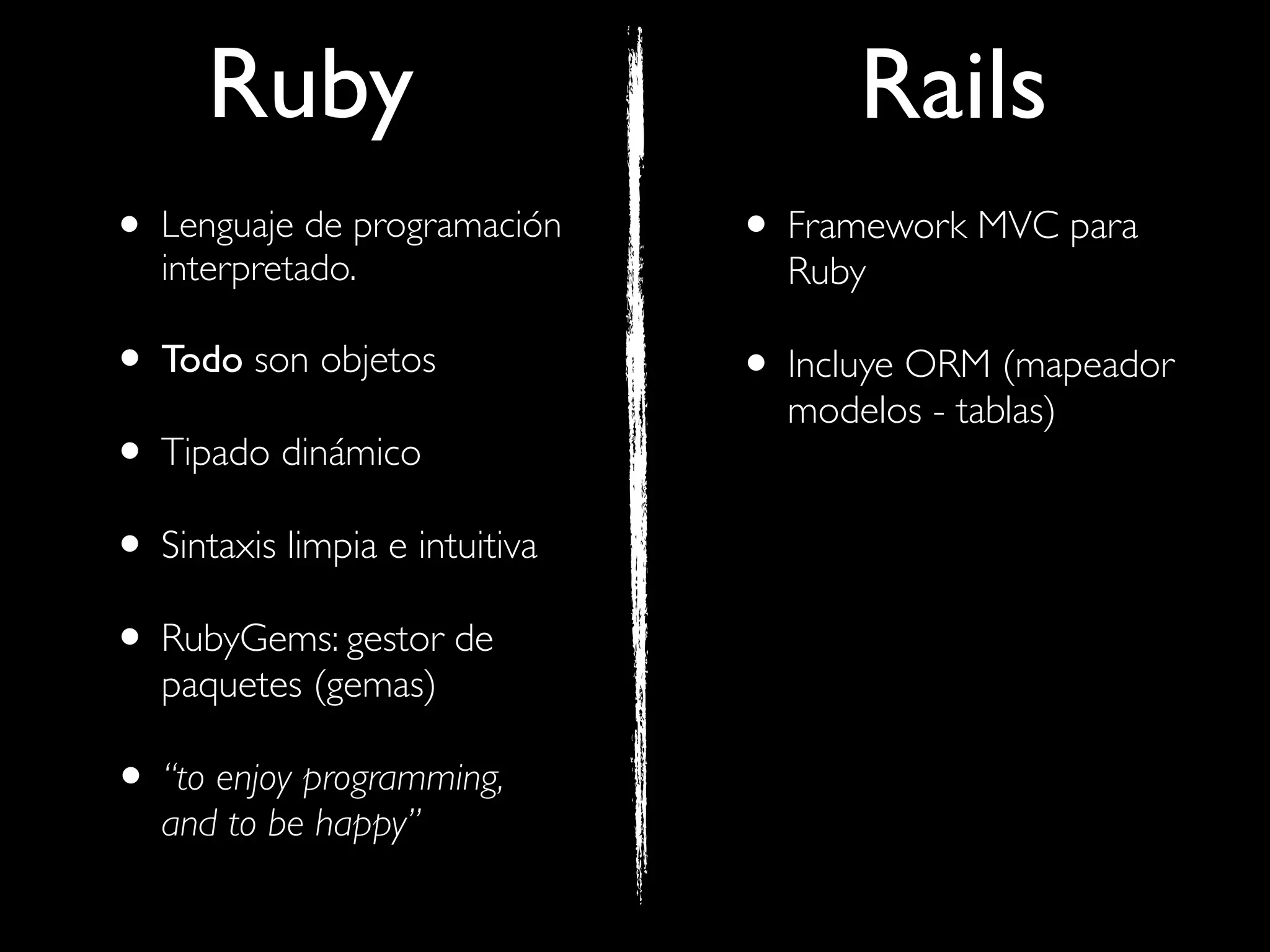 Ruby                            Rails
• Lenguaje de programación
   interpretado.
                                • Framework MVC para
                                  Ruby

• Todo son objetos              • Incluye ORM (mapeador
                                  modelos - tablas)
• Tipado dinámico
• Sintaxis limpia e intuitiva
• RubyGems: gestor de
   paquetes (gemas)

• “to enjoy programming,
   and to be happy”
 