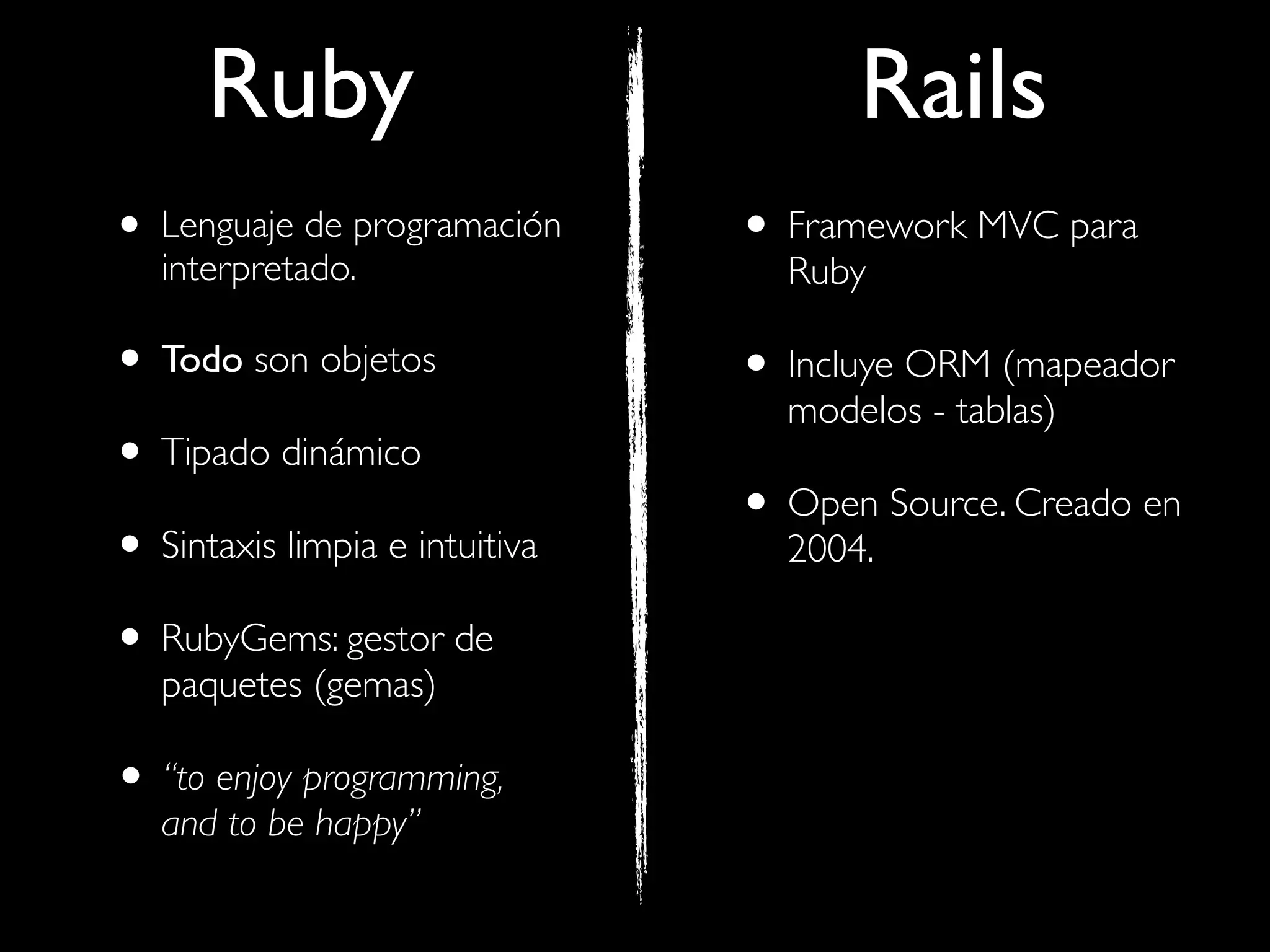 Ruby                            Rails
• Lenguaje de programación
   interpretado.
                                • Framework MVC para
                                  Ruby

• Todo son objetos              • Incluye ORM (mapeador
                                  modelos - tablas)
• Tipado dinámico
                                • Open Source. Creado en
• Sintaxis limpia e intuitiva     2004.

• RubyGems: gestor de
   paquetes (gemas)

• “to enjoy programming,
   and to be happy”
 