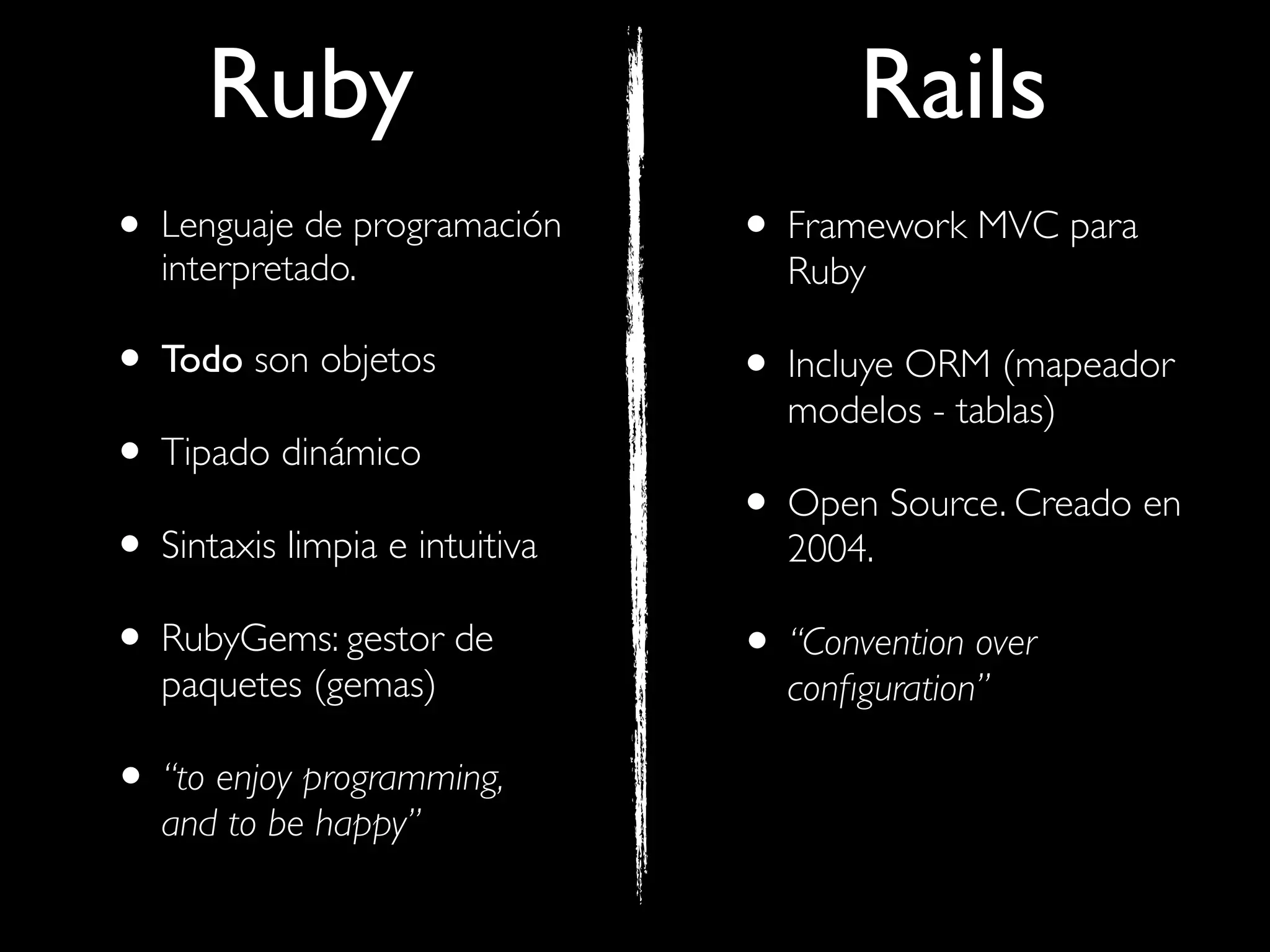 Ruby                             Rails
• Lenguaje de programación
   interpretado.
                                • Framework MVC para
                                  Ruby

• Todo son objetos              • Incluye ORM (mapeador
                                  modelos - tablas)
• Tipado dinámico
                                • Open Source. Creado en
• Sintaxis limpia e intuitiva     2004.

• RubyGems: gestor de           • “Convention over
   paquetes (gemas)               conﬁguration”

• “to enjoy programming,
   and to be happy”
 