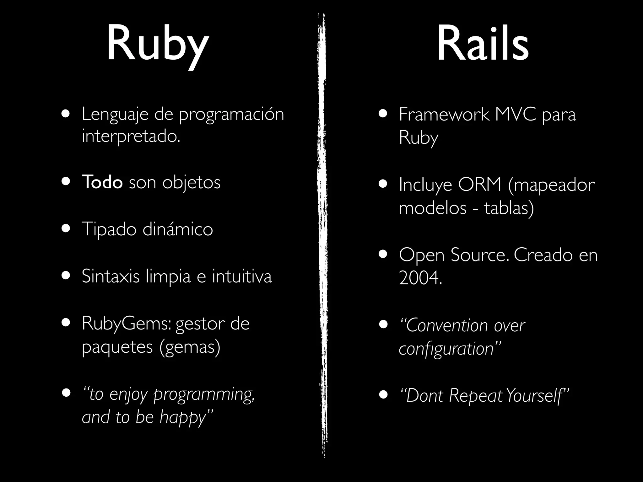 Ruby                             Rails
• Lenguaje de programación
   interpretado.
                                • Framework MVC para
                                   Ruby

• Todo son objetos              • Incluye ORM (mapeador
                                   modelos - tablas)
• Tipado dinámico
                                • Open Source. Creado en
• Sintaxis limpia e intuitiva      2004.

• RubyGems: gestor de           • “Convention over
   paquetes (gemas)                conﬁguration”

• “to enjoy programming,        • “Dont Repeat Yourself”
   and to be happy”
 