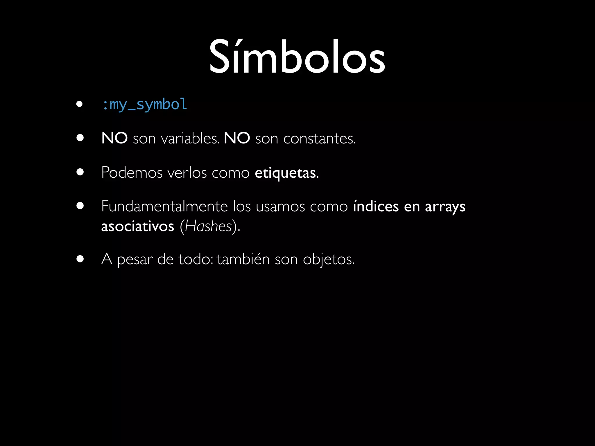 Símbolos
•   :my_symbol

•   NO son variables. NO son constantes.

•   Podemos verlos como etiquetas.

•   Fundamentalmente los usamos como índices en arrays
    asociativos (Hashes).

•   A pesar de todo: también son objetos.
 