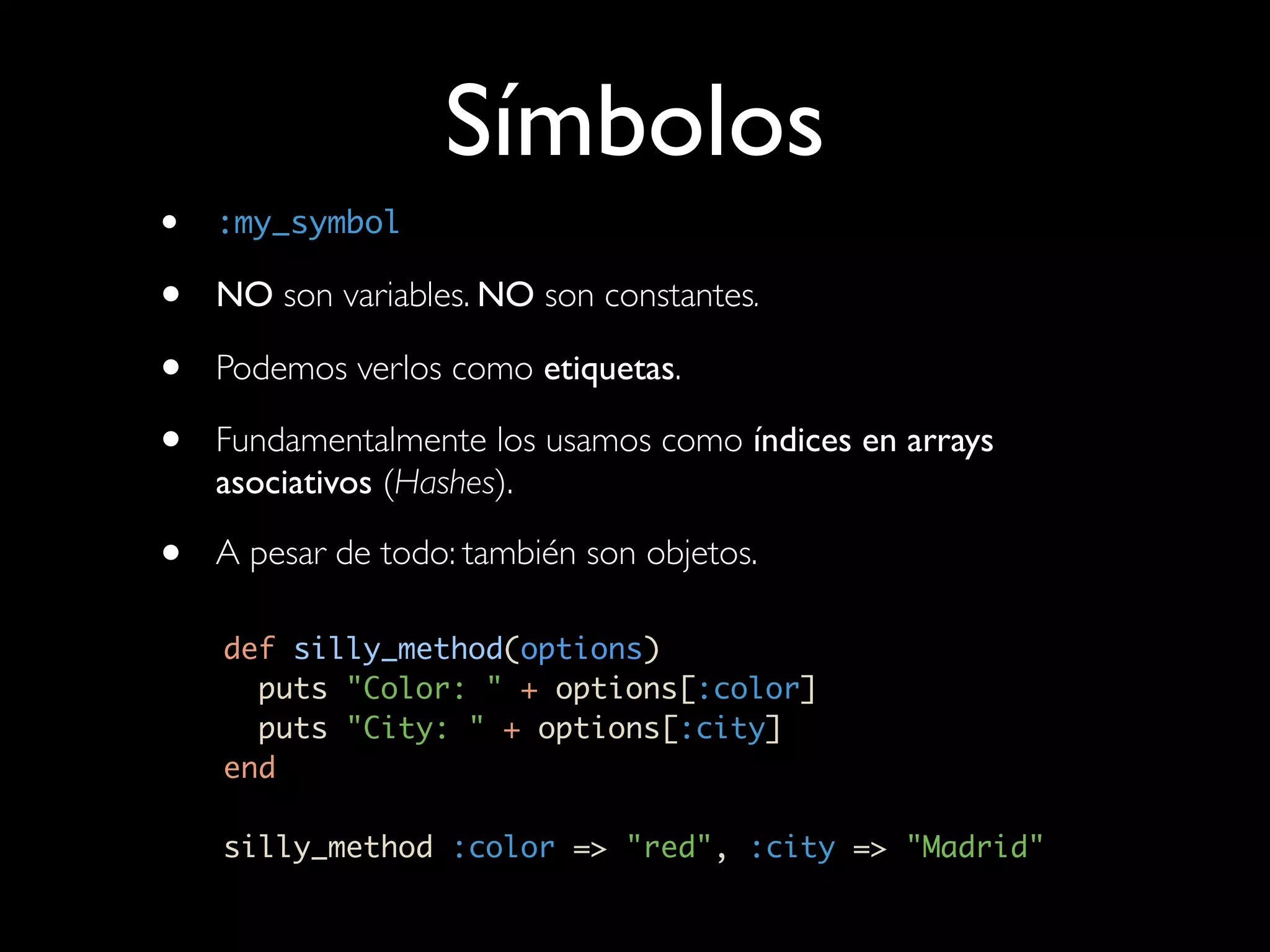Símbolos
•   :my_symbol

•   NO son variables. NO son constantes.

•   Podemos verlos como etiquetas.

•   Fundamentalmente los usamos como índices en arrays
    asociativos (Hashes).

•   A pesar de todo: también son objetos.

    def silly_method(options)
      puts "Color: " + options[:color]
      puts "City: " + options[:city]
    end

    silly_method :color => "red", :city => "Madrid"
 
