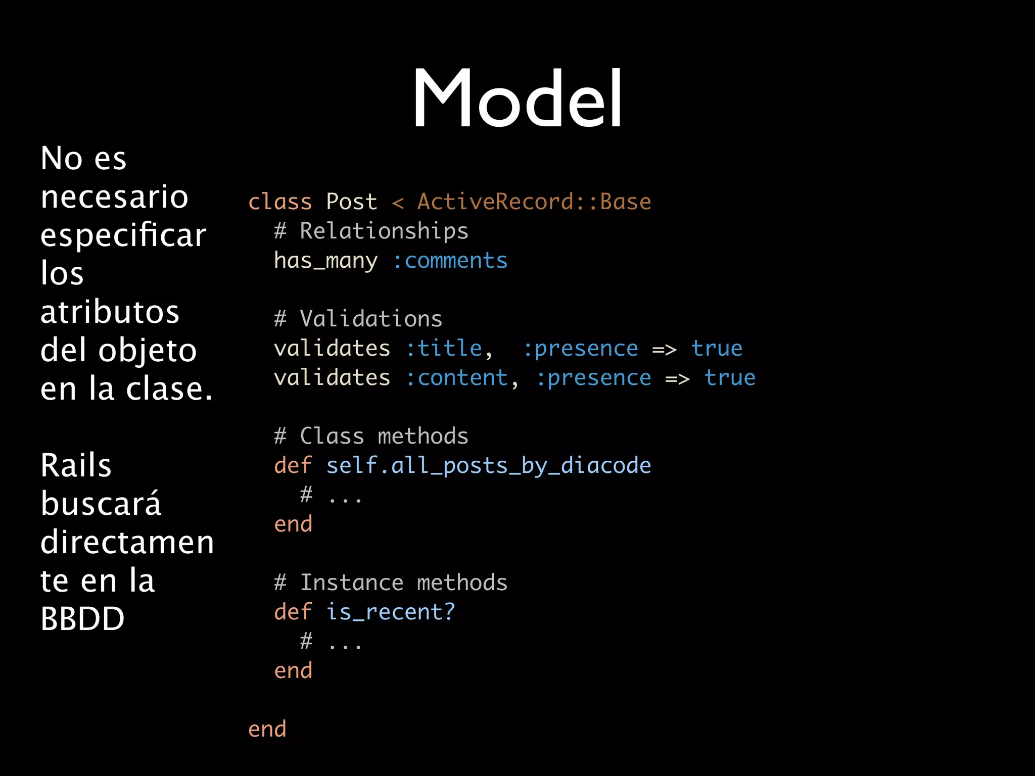 Model
No es
necesario      class Post < ActiveRecord::Base
especiﬁcar       # Relationships
                 has_many :comments
los
atributos        # Validations
del objeto       validates :title, :presence => true
                 validates :content, :presence => true
en la clase.
                 # Class methods
Rails            def self.all_posts_by_diacode
                   # ...
buscará
                 end
directamen
te en la         # Instance methods
BBDD             def is_recent?
                   # ...
                 end

               end
 
