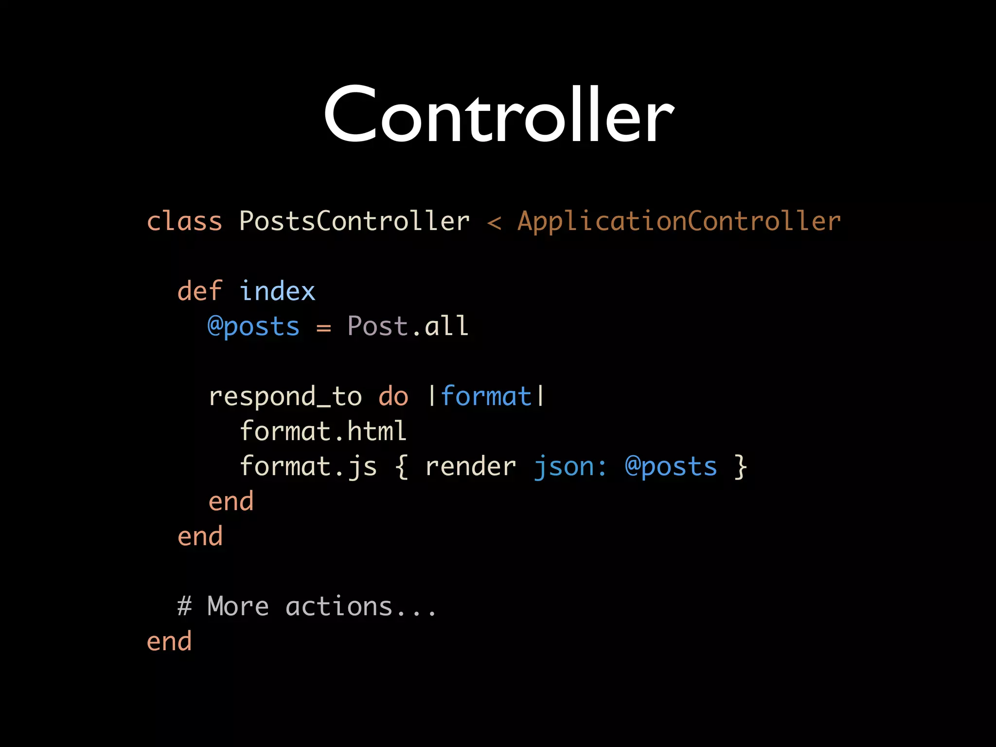 Controller
class PostsController < ApplicationController

  def index
    @posts = Post.all

    respond_to do |format|
      format.html
      format.js { render json: @posts }
    end
  end

  # More actions...
end
 