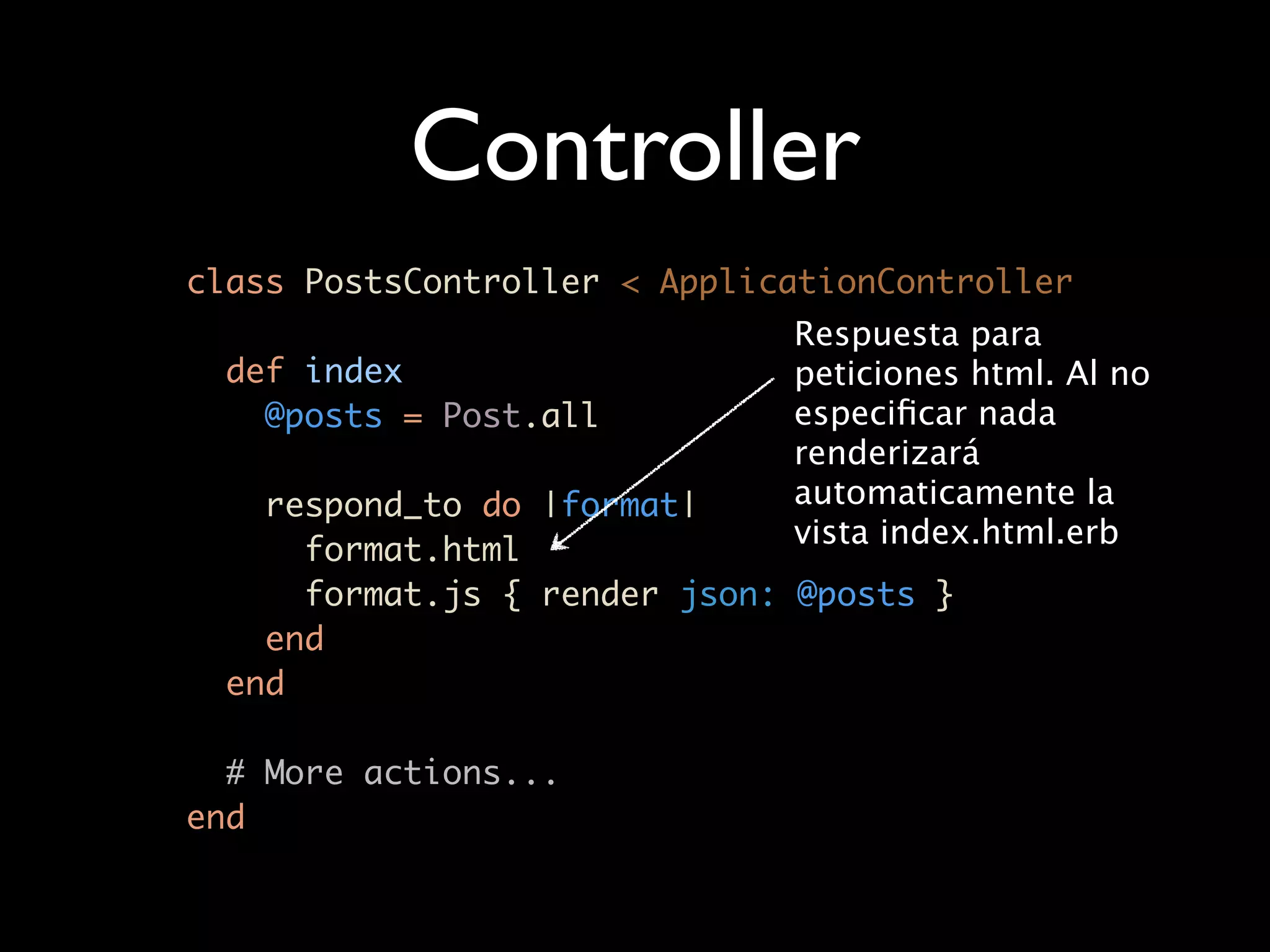 Controller
class PostsController < ApplicationController
                              Respuesta para
  def index                   peticiones html. Al no
    @posts = Post.all         especiﬁcar nada
                              renderizará
    respond_to do |format|    automaticamente la
                              vista index.html.erb
      format.html
      format.js { render json: @posts }
    end
  end

  # More actions...
end
 