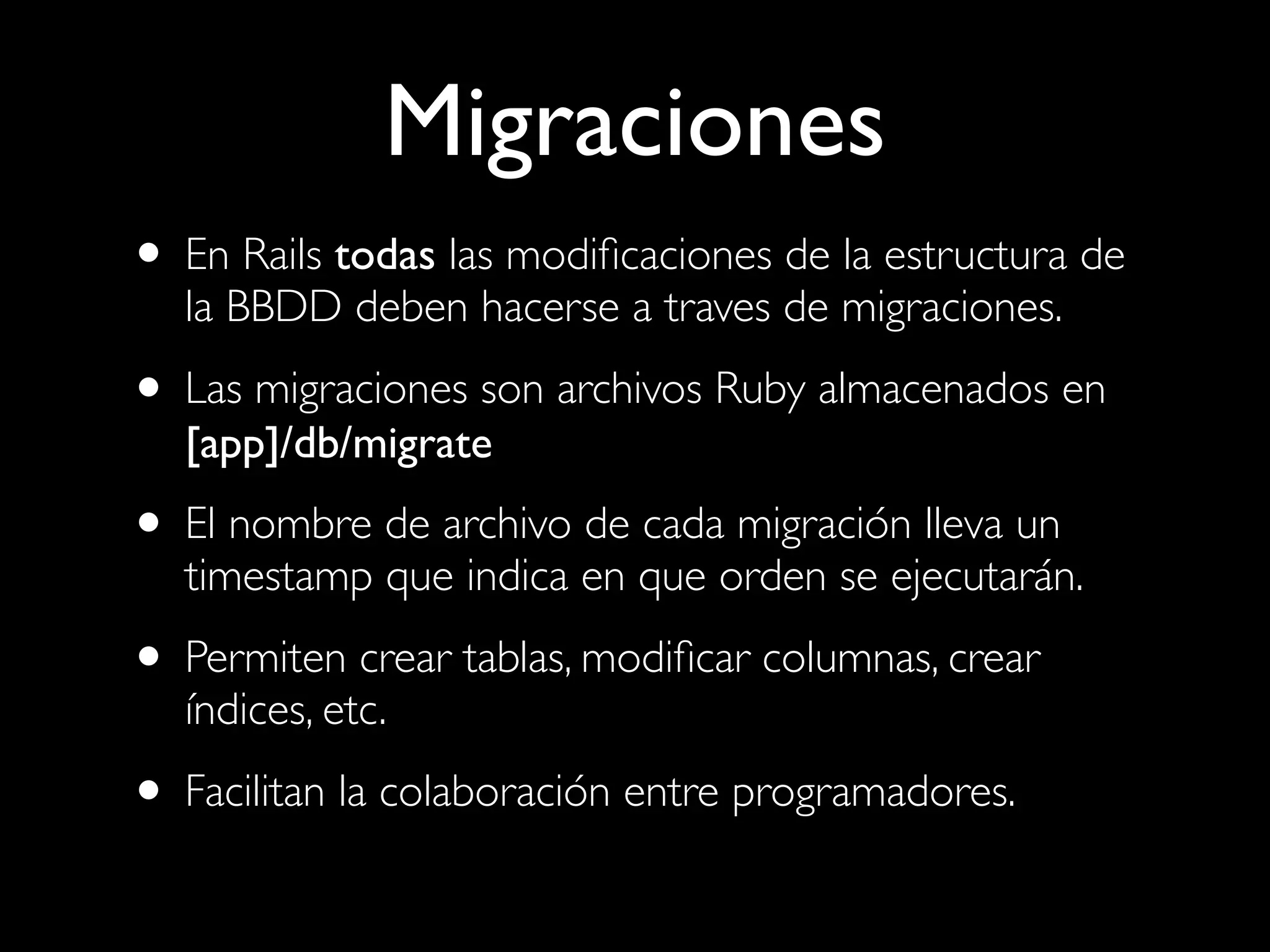 Migraciones
• En Rails todas las modiﬁcaciones de la estructura de
   la BBDD deben hacerse a traves de migraciones.

• Las migraciones son archivos Ruby almacenados en
   [app]/db/migrate
• El nombre de archivo de cada migración lleva un
   timestamp que indica en que orden se ejecutarán.

• Permiten crear tablas, modiﬁcar columnas, crear
   índices, etc.

• Facilitan la colaboración entre programadores.
 