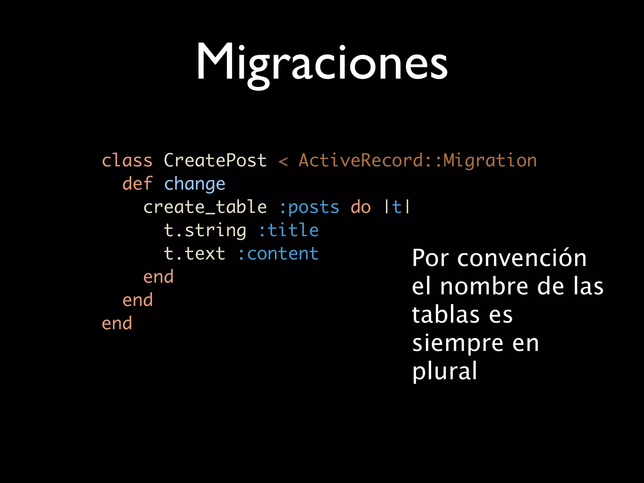 Migraciones
class CreatePost < ActiveRecord::Migration
  def change
    create_table :posts do |t|
      t.string :title
      t.text :content         Por convención
    end
  end
                              el nombre de las
end                           tablas es
                            siempre en
                            plural
 
