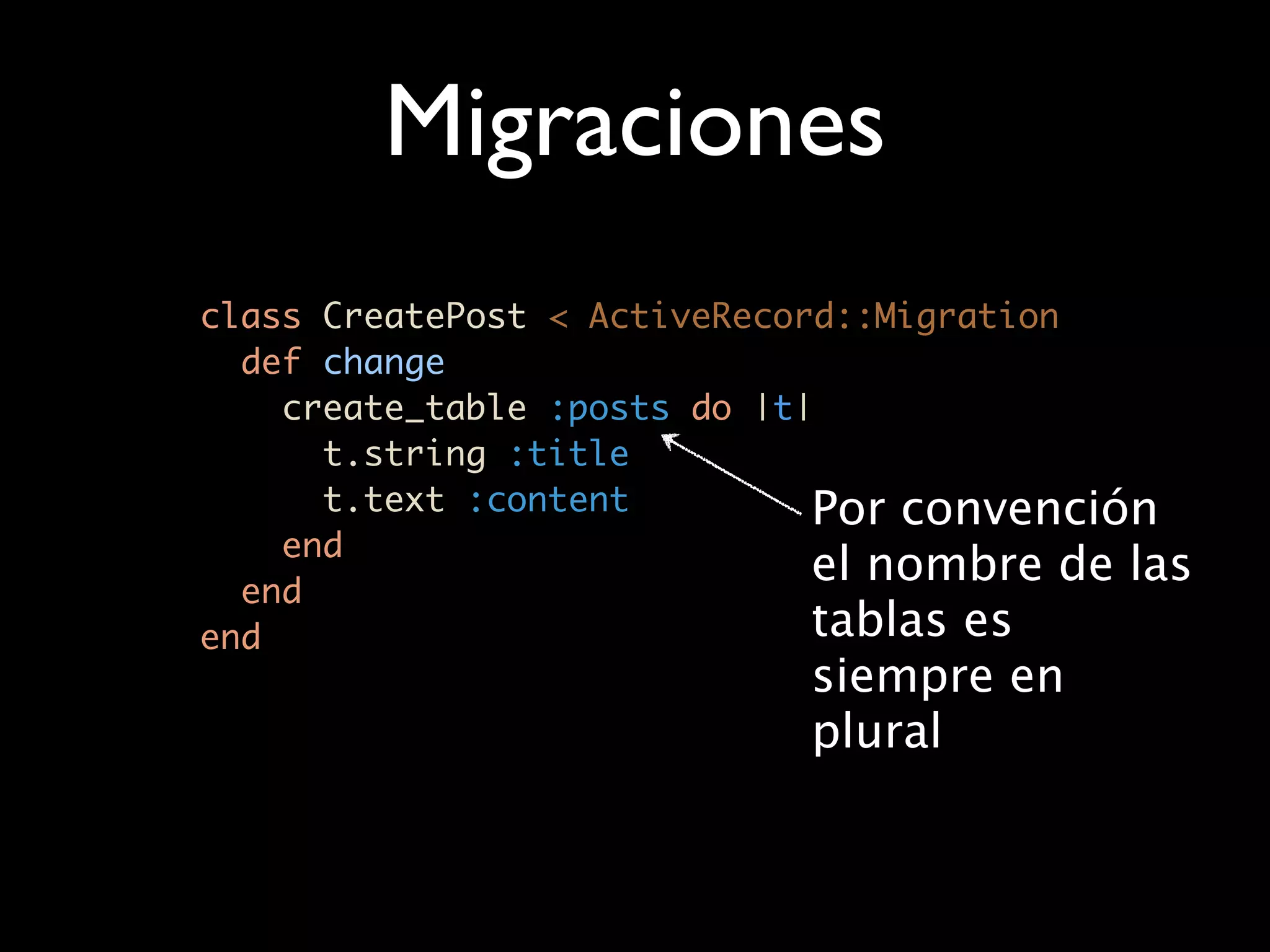 Migraciones
class CreatePost < ActiveRecord::Migration
  def change
    create_table :posts do |t|
      t.string :title
      t.text :content         Por convención
    end
  end
                              el nombre de las
end                           tablas es
                            siempre en
                            plural
 