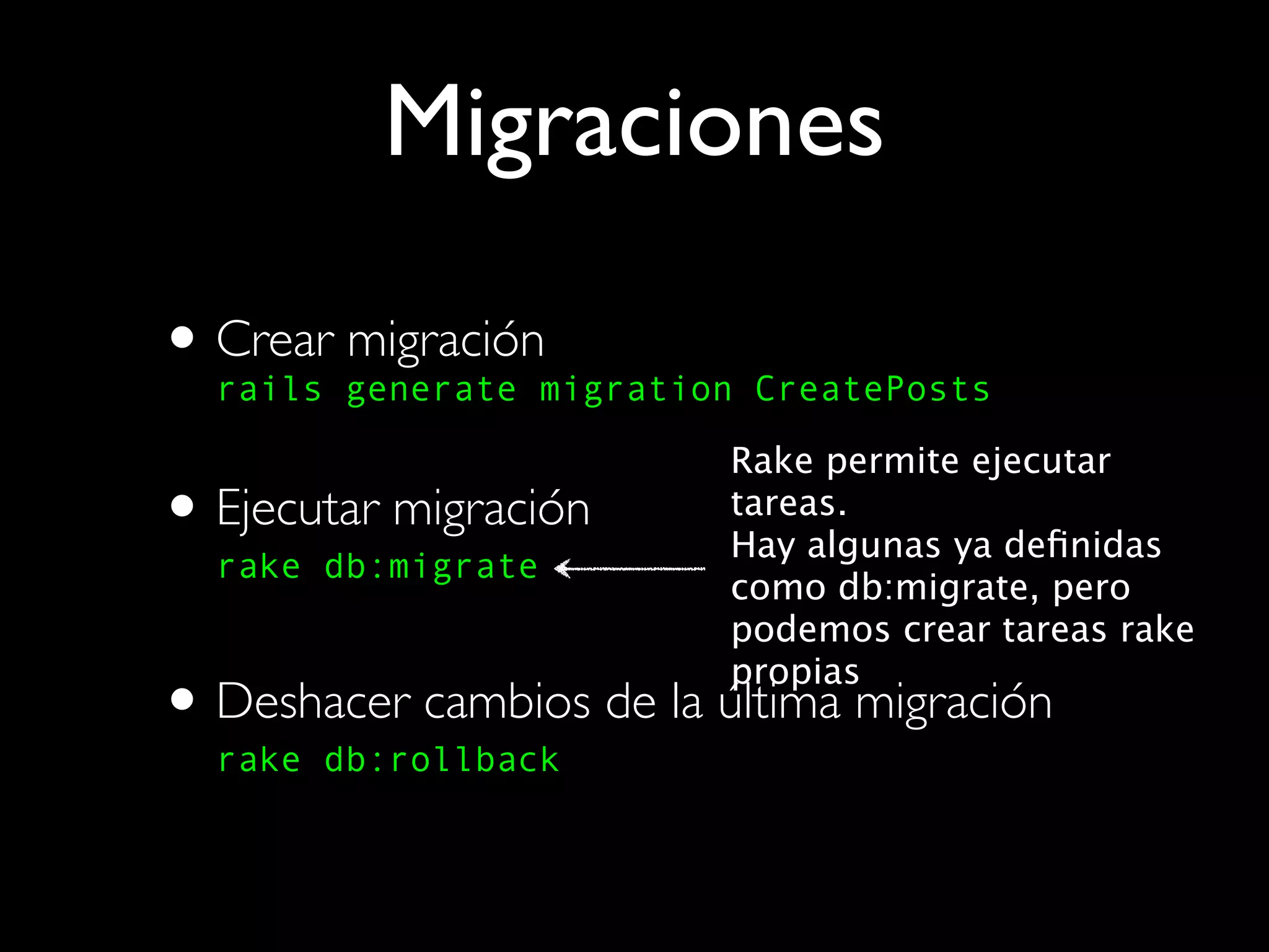 Migraciones

• Crear generate migration CreatePosts
  rails
        migración

                          Rake permite ejecutar
• Ejecutar migración
  rake db:migrate
                          tareas.
                          Hay algunas ya deﬁnidas
                          como db:migrate, pero
                          podemos crear tareas rake
                          propias
• Deshacer cambios de la última migración
  rake db:rollback
 