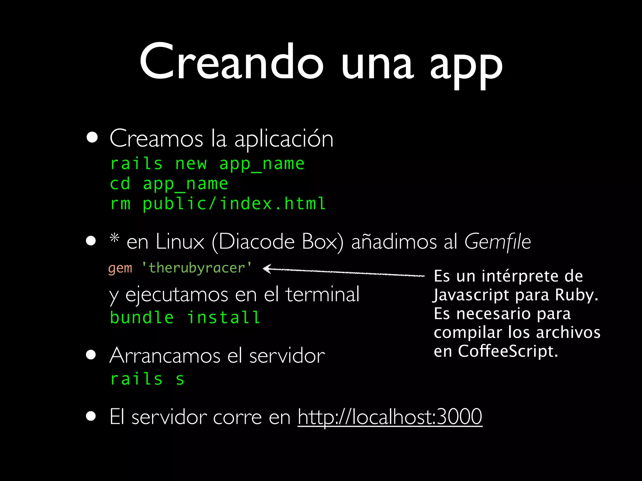 Creando una app
• Creamos laapp_name
  rails new
             aplicación
   cd app_name
   rm public/index.html

• * en Linux (Diacode Box) añadimos al Gemﬁle
  gem 'therubyracer'
                                      Es un intérprete de
   y ejecutamos en el terminal        Javascript para Ruby.
   bundle install                     Es necesario para
                                      compilar los archivos
• Arrancamos el servidor
  rails s
                                      en CoffeeScript.



• El servidor corre en http://localhost:3000
 