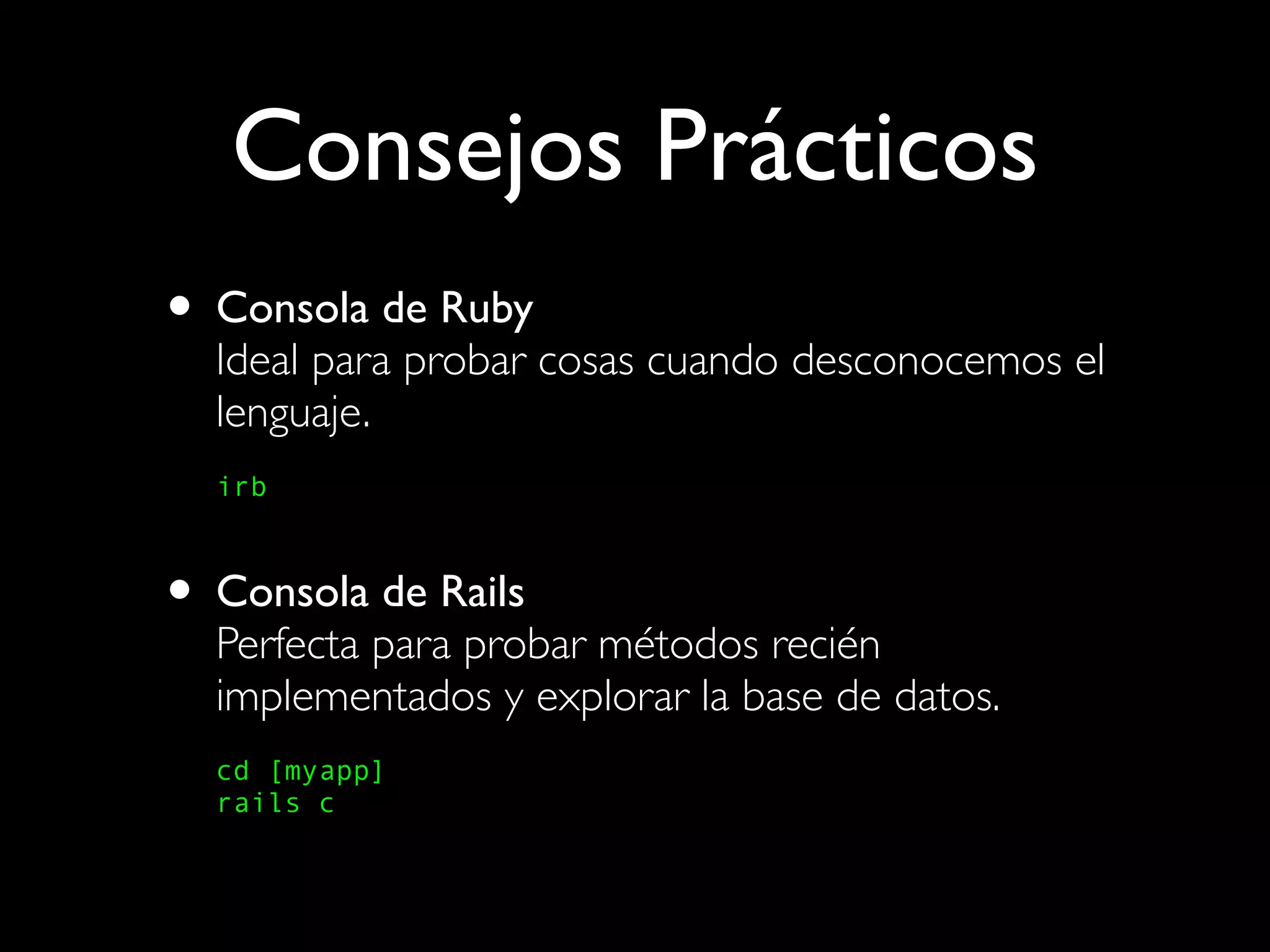Consejos Prácticos
• Consola de Ruby
  Ideal para probar cosas cuando desconocemos el
  lenguaje.
  irb



• Consola de Rails
  Perfecta para probar métodos recién
  implementados y explorar la base de datos.
  cd [myapp]
  rails c
 