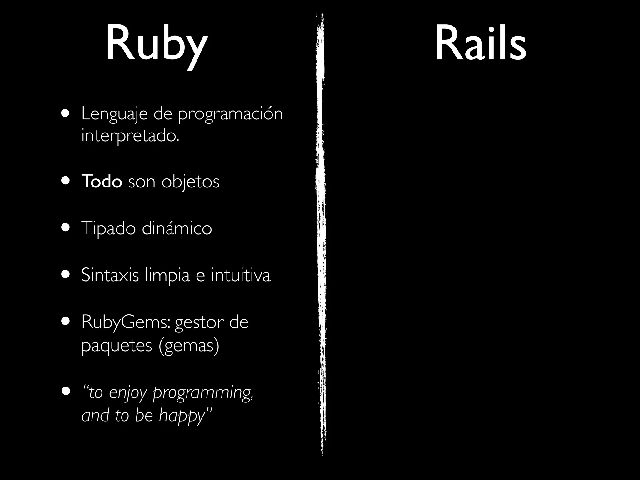 Ruby                      Rails
• Lenguaje de programación
   interpretado.

• Todo son objetos
• Tipado dinámico
• Sintaxis limpia e intuitiva
• RubyGems: gestor de
   paquetes (gemas)

• “to enjoy programming,
   and to be happy”
 