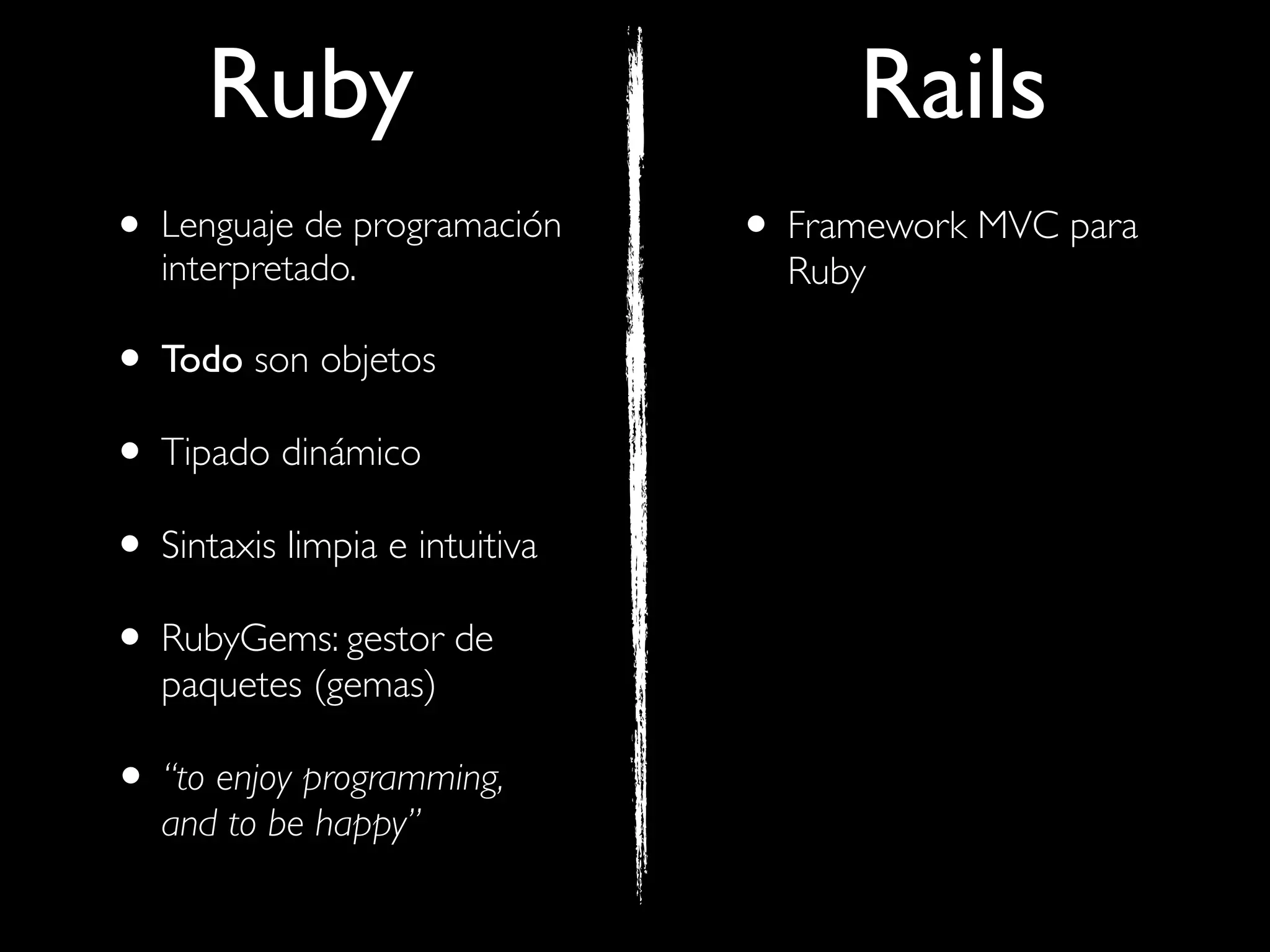 Ruby                            Rails
• Lenguaje de programación
   interpretado.
                                • Framework MVC para
                                  Ruby

• Todo son objetos
• Tipado dinámico
• Sintaxis limpia e intuitiva
• RubyGems: gestor de
   paquetes (gemas)

• “to enjoy programming,
   and to be happy”
 