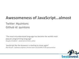 Awesomeness of JavaScript…almost
Twitter: #quintons
Github id: quintons

‘The most misunderstood language has become the worlds most
popular programming language’
Douglas Crockford – JavaScript architect, yahoo


‘JavaScript like the browsers is starting to move again’
Alex Russell – Software engineer, Chrome team and (ECMA) TC39 representative
 