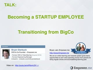 TALK: !

      Becoming a STARTUP EMPLOYEE!
                                                           !
                    Transitioning from BigCo!

Speaker!

           Bryan Starbuck!                                     Bryan <at> Empower.me!
           CEO & Co-Founder – Empower.me!                      http://www.Empower.me!
           - Former CEO of TalentSpring (Acquired 2010)!
                                                               We are an online learning and rewards system gives teens
           - Former Engineering Manager!
                                                               opportunities to earn extra spending money from parents for
           Linked-In: Linkedin.com/in/bryanstarbuck!           doing regular chores and accomplishing learning goal.!
           !


     Video on: http://youtu.be/ixP6omLDV_c!
 