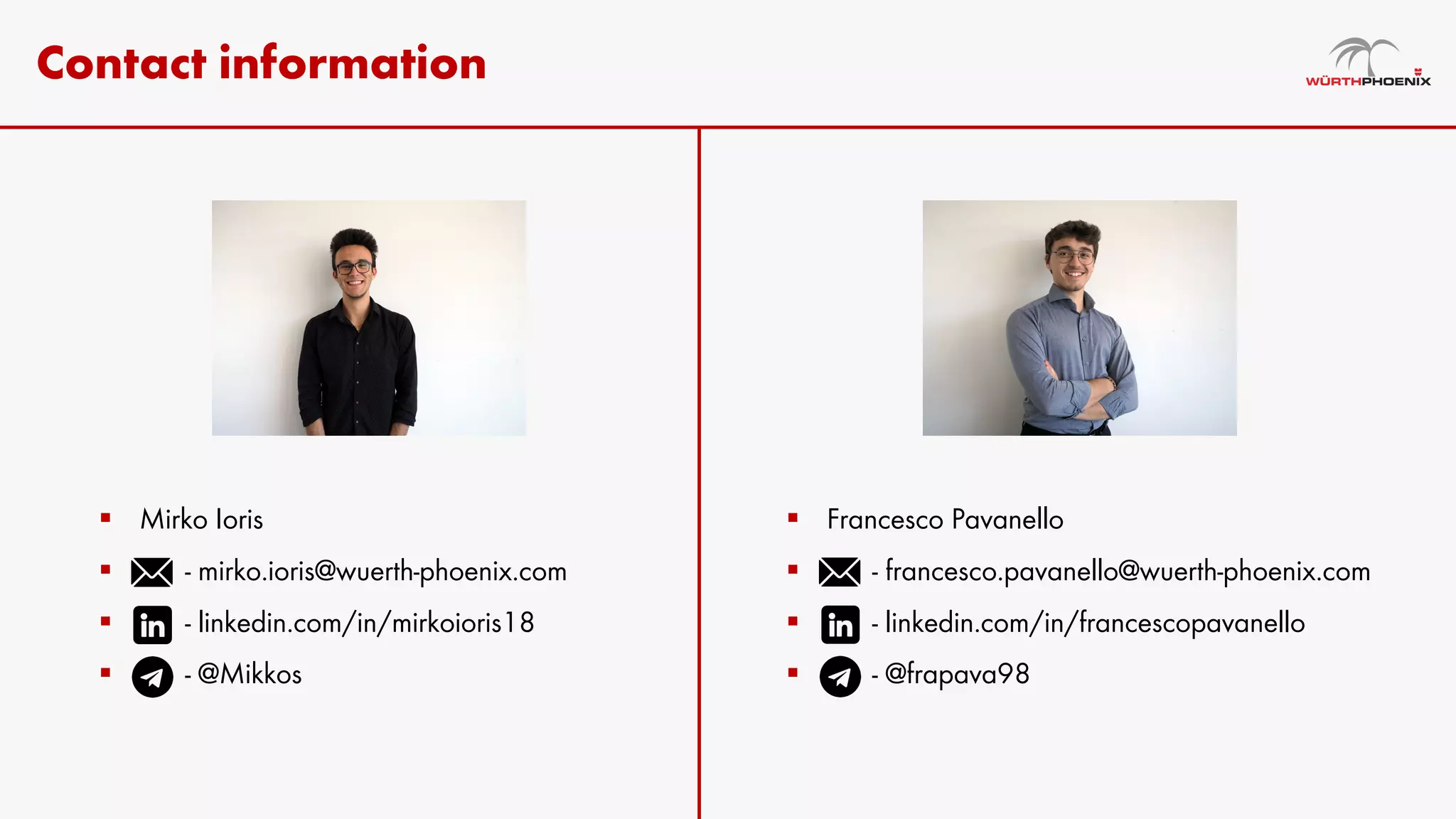 Contact information
§ Mirko Ioris
§ - mirko.ioris@wuerth-phoenix.com
§ - linkedin.com/in/mirkoioris18
§ - @Mikkos
§ Francesco Pavanello
§ - francesco.pavanello@wuerth-phoenix.com
§ - linkedin.com/in/francescopavanello
§ - @frapava98
 