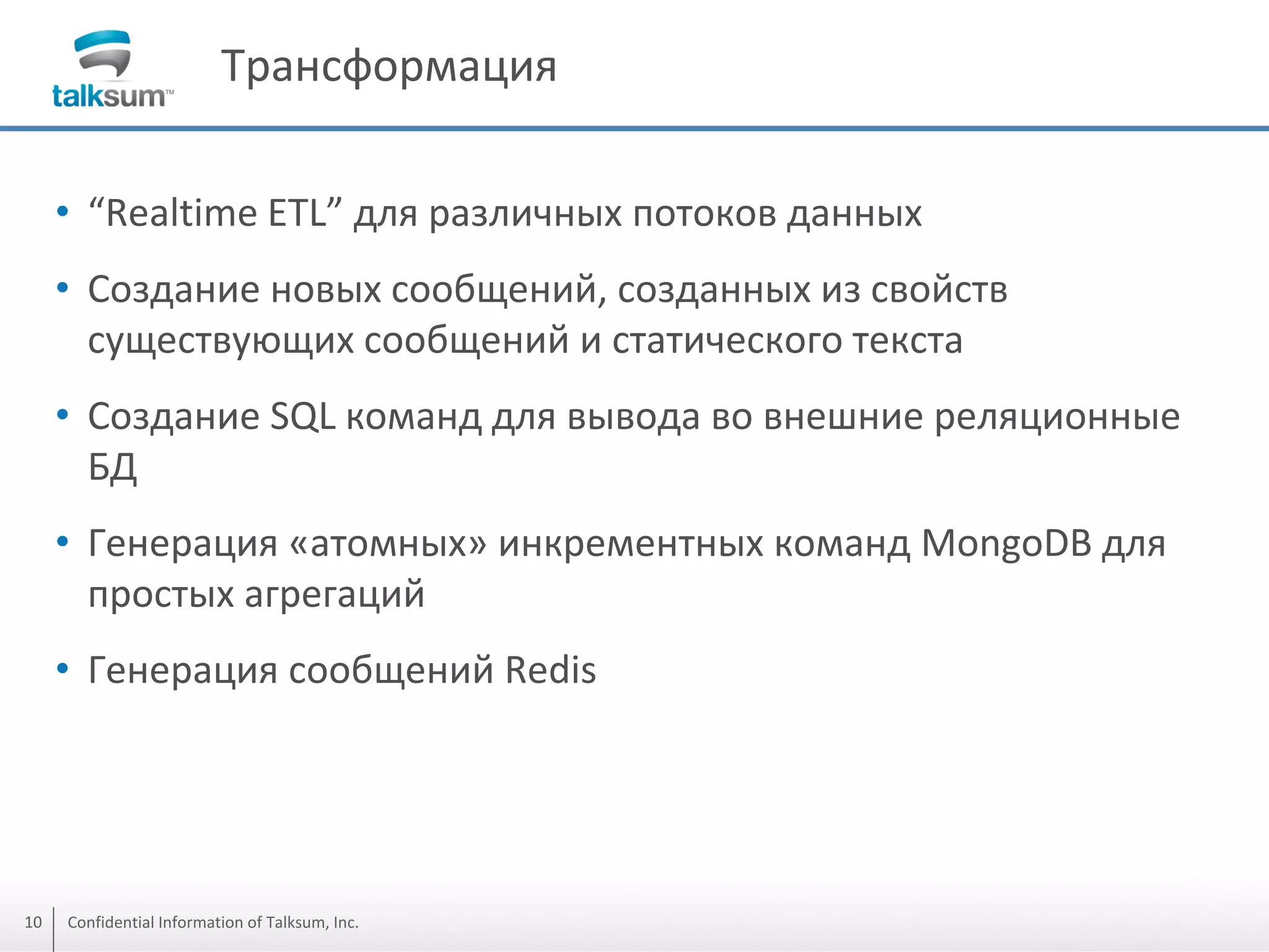 Трансформация
• “Realtime ETL” для различных потоков данных
• Создание новых сообщений, созданных из свойств
существующих сообщений и статического текста
• Создание SQL команд для вывода во внешние реляционные
БД
• Генерация «атомных» инкрементных команд MongoDB для
простых агрегаций
• Генерация сообщений Redis

10

Confidential Information of Talksum, Inc.

 