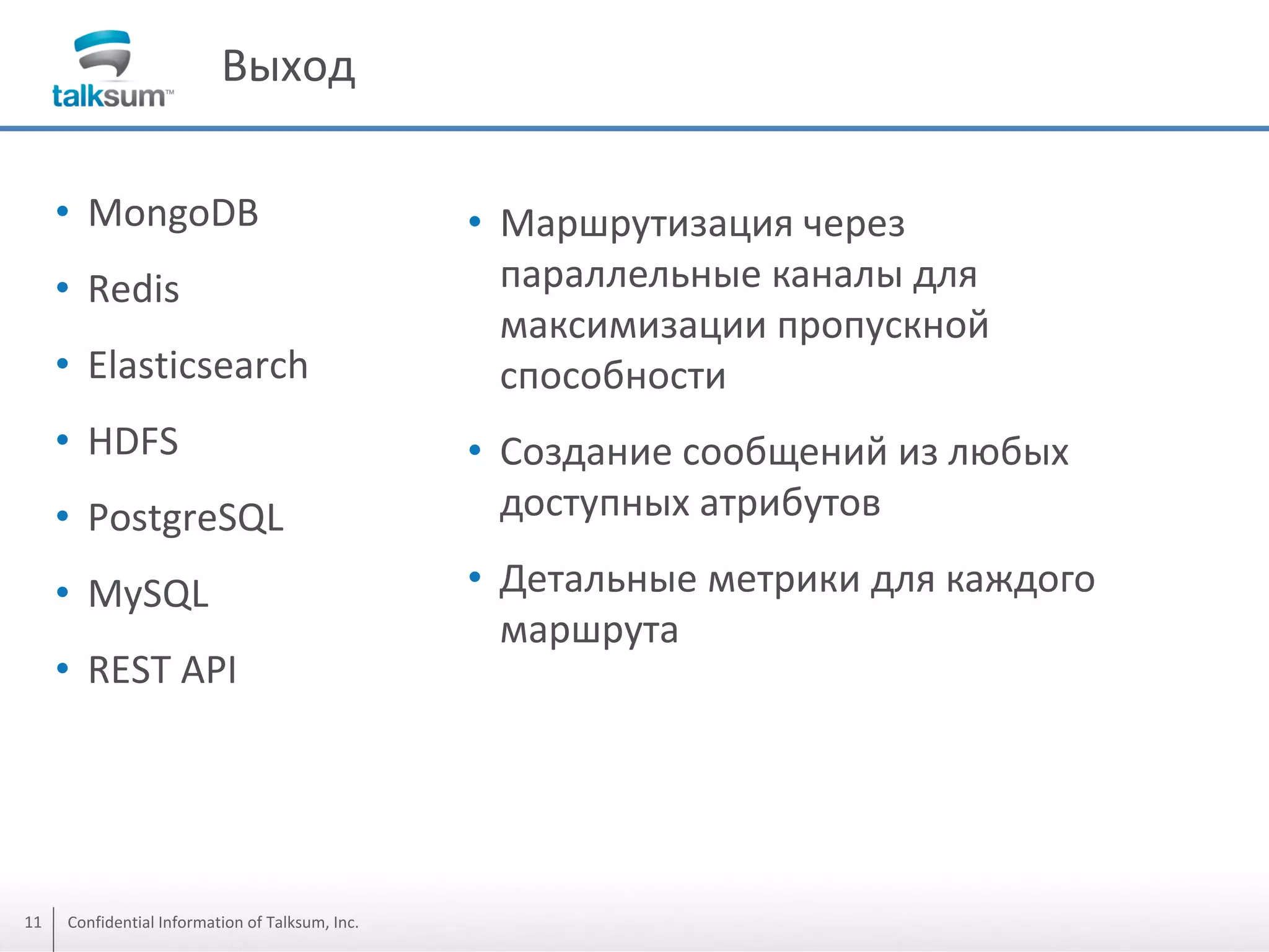 Выход
• MongoDB
• Redis
• Elasticsearch
• HDFS
• PostgreSQL
• MySQL
• REST API

11

Confidential Information of Talksum, Inc.

• Маршрутизация через
параллельные каналы для
максимизации пропускной
способности
• Создание сообщений из любых
доступных атрибутов
• Детальные метрики для каждого
маршрута

 