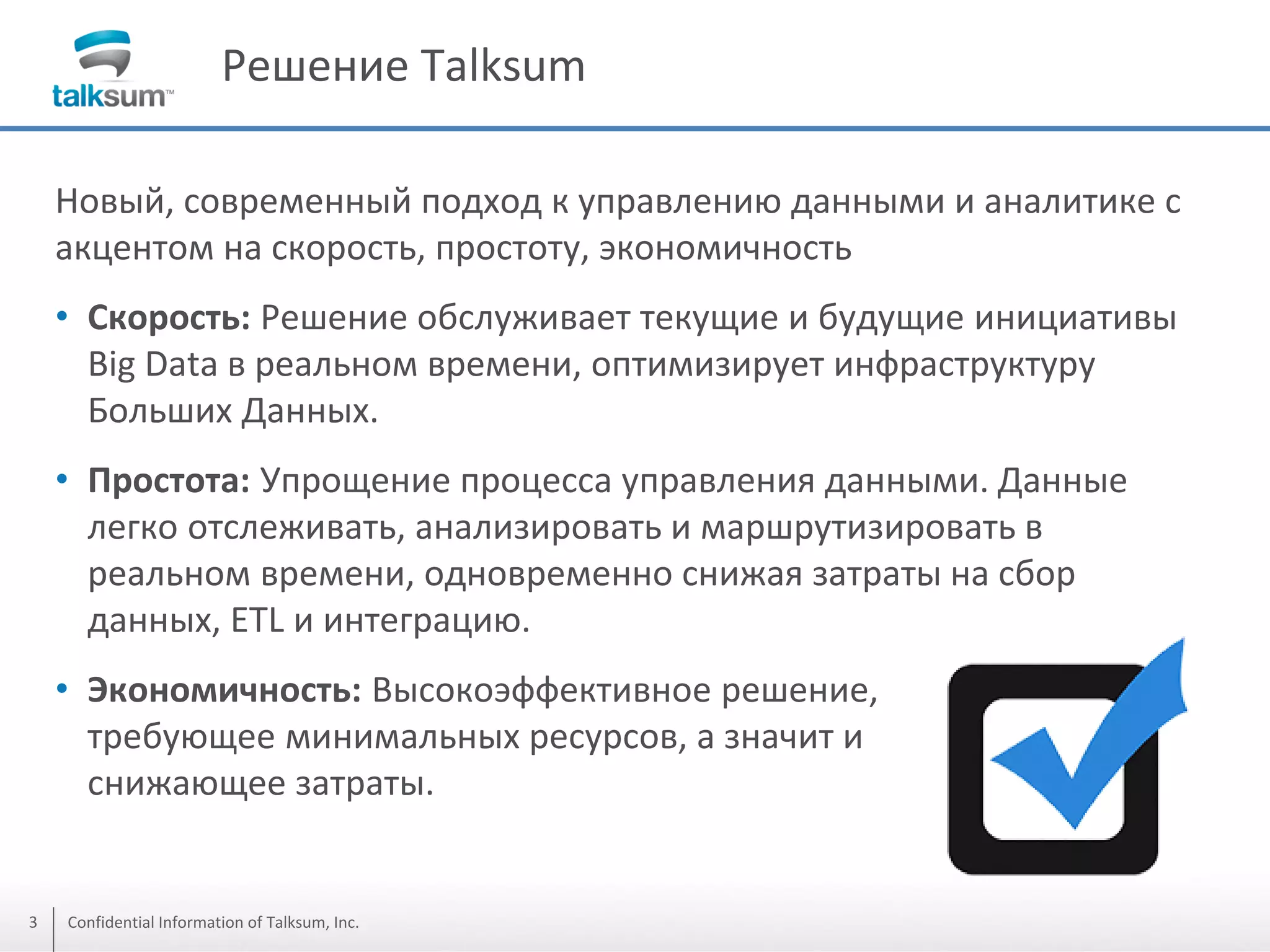 Решение Talksum
Новый, современный подход к управлению данными и аналитике с
акцентом на скорость, простоту, экономичность

• Скорость: Решение обслуживает текущие и будущие инициативы
Big Data в реальном времени, оптимизирует инфраструктуру
Больших Данных.
• Простота: Упрощение процесса управления данными. Данные
легко отслеживать, анализировать и маршрутизировать в
реальном времени, одновременно снижая затраты на сбор
данных, ETL и интеграцию.
• Экономичность: Высокоэффективное решение,
требующее минимальных ресурсов, а значит и
снижающее затраты.

3

Confidential Information of Talksum, Inc.

 
