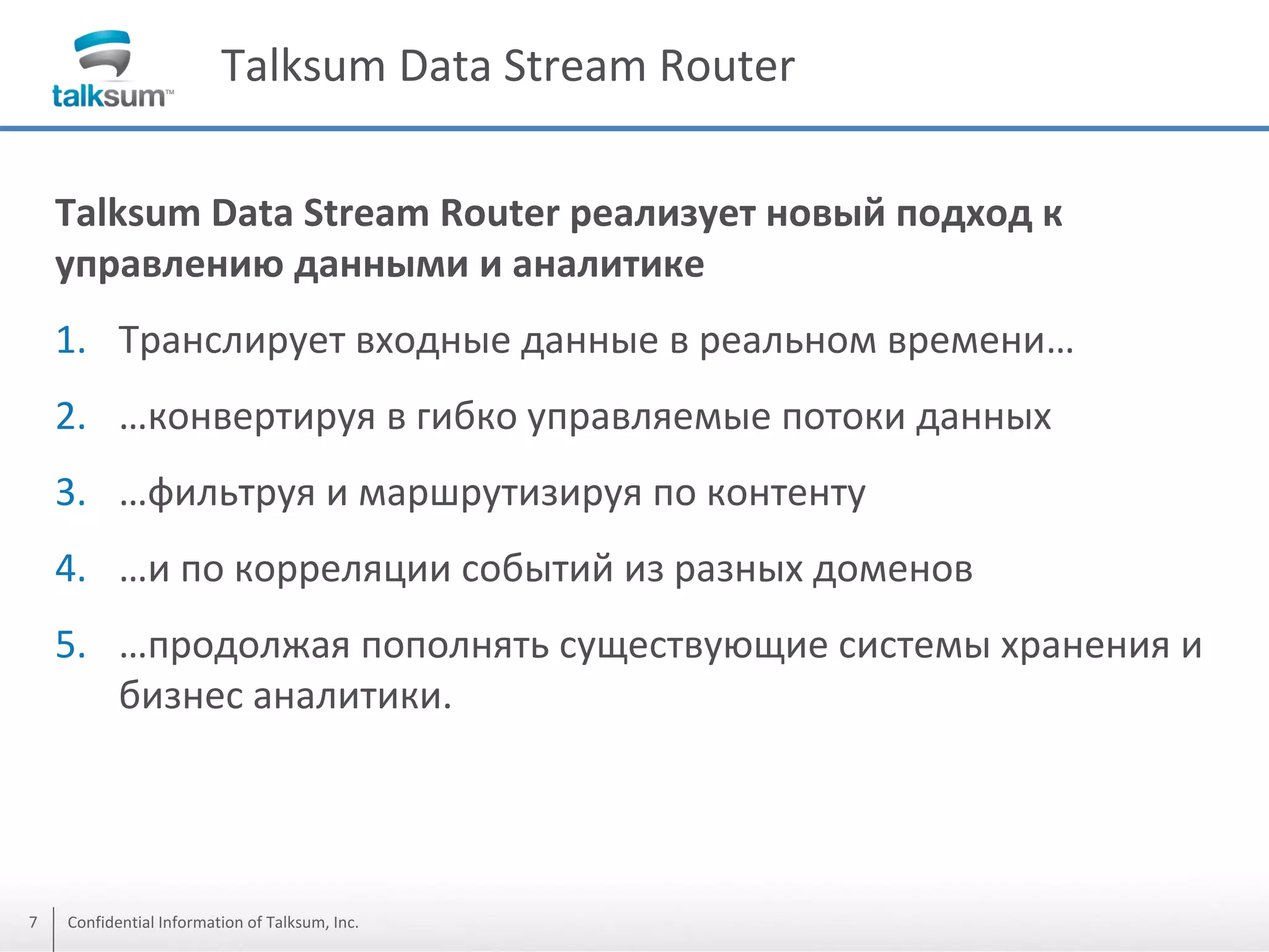 Talksum Data Stream Router
Talksum Data Stream Router реализует новый подход к
управлению данными и аналитике
1. Транслирует входные данные в реальном времени…
2. …конвертируя в гибко управляемые потоки данных
3. …фильтруя и маршрутизируя по контенту

4. …и по корреляции событий из разных доменов
5. …продолжая пополнять существующие системы хранения и
бизнес аналитики.

7

Confidential Information of Talksum, Inc.

 